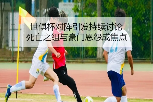 世俱杯对阵引发持续讨论 死亡之组与豪门恩怨成焦点