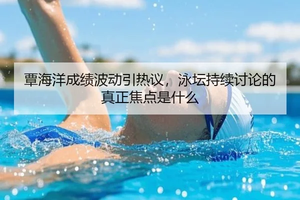 覃海洋成绩波动引热议，泳坛持续讨论的真正焦点是什么
